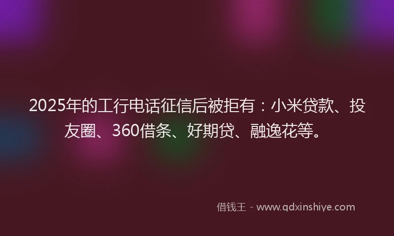 2025年的工行电话征信后被拒有：小米贷款、投友圈、360借条、好期贷、融逸花等。
