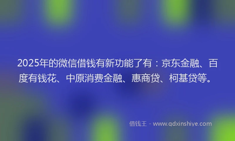 2025年的微信借钱有新功能了有：京东金融、百度有钱花、中原消费金融、惠商贷、柯基贷等。