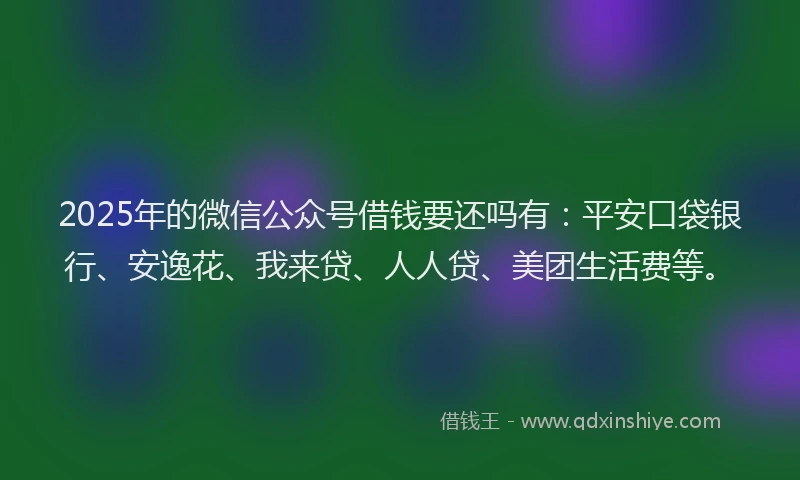 2025年的微信公众号借钱要还吗有：平安口袋银行、安逸花、我来贷、人人贷、美团生活费等。