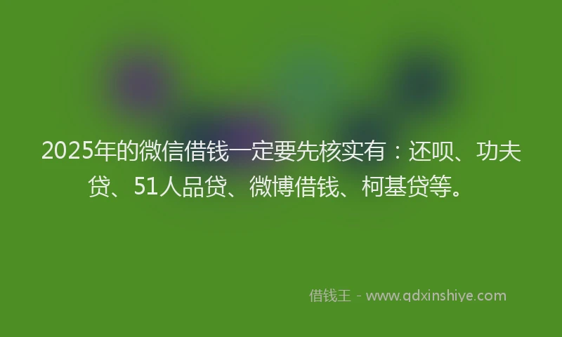 2025年的微信借钱一定要先核实有：还呗、功夫贷、51人品贷、微博借钱、柯基贷等。