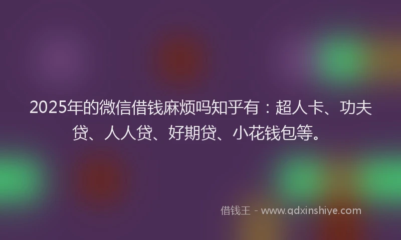 2025年的微信借钱麻烦吗知乎有：超人卡、功夫贷、人人贷、好期贷、小花钱包等。