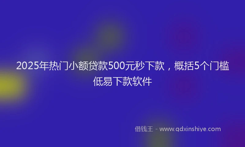 2025年热门小额贷款500元秒下款，概括5个门槛低易下款软件