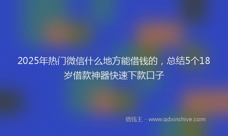 2025年热门微信什么地方能借钱的，总结5个18岁借款神器快速下款口子