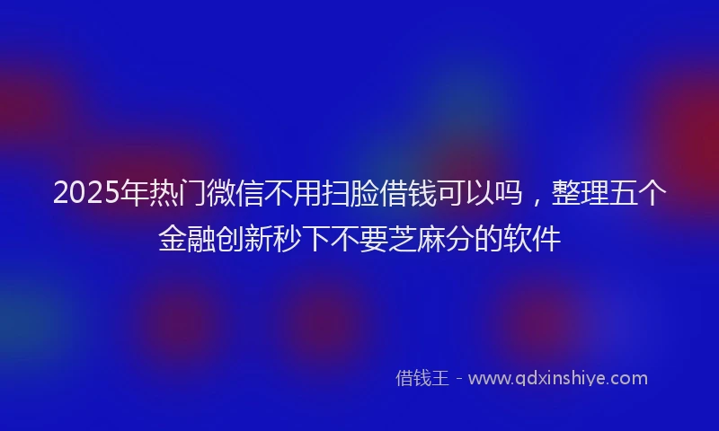 2025年热门微信不用扫脸借钱可以吗，整理五个金融创新秒下不要芝麻分的软件
