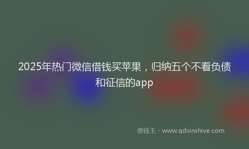 2025年热门微信借钱买苹果，归纳五个不看负债和征信的app