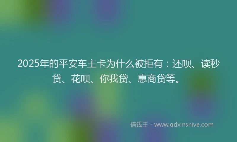 2025年的平安车主卡为什么被拒有：还呗、读秒贷、花呗、你我贷、惠商贷等。