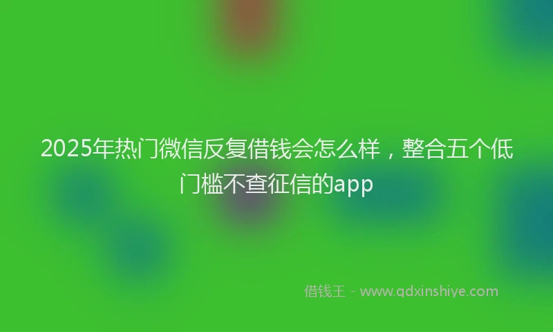 2025年热门微信反复借钱会怎么样，整合五个低门槛不查征信的app