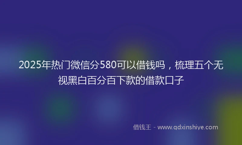 2025年热门微信分580可以借钱吗，梳理五个无视黑白百分百下款的借款口子