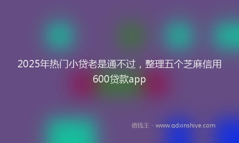 2025年热门小贷老是通不过，整理五个芝麻信用600贷款app
