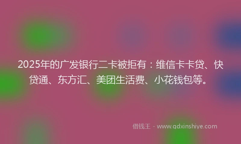 2025年的广发银行二卡被拒有：维信卡卡贷、快贷通、东方汇、美团生活费、小花钱包等。