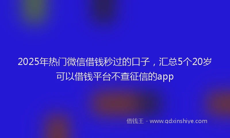 2025年热门微信借钱秒过的口子，汇总5个20岁可以借钱平台不查征信的app