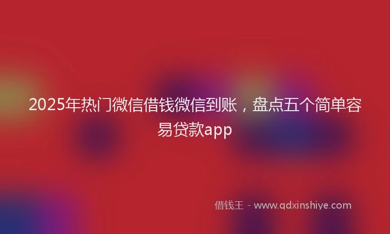 2025年热门微信借钱微信到账，盘点五个简单容易贷款app