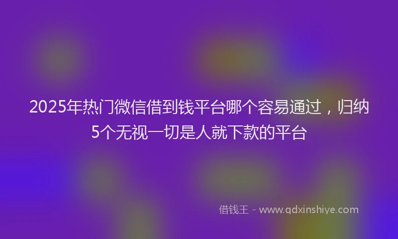 2025年热门微信借到钱平台哪个容易通过，归纳5个无视一切是人就下款的平台