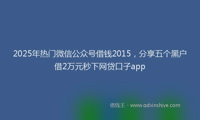 2025年热门微信公众号借钱2015，分享五个黑户借2万元秒下网贷口子app