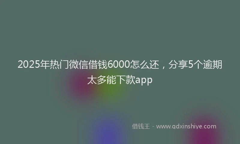 2025年热门微信借钱6000怎么还，分享5个逾期太多能下款app