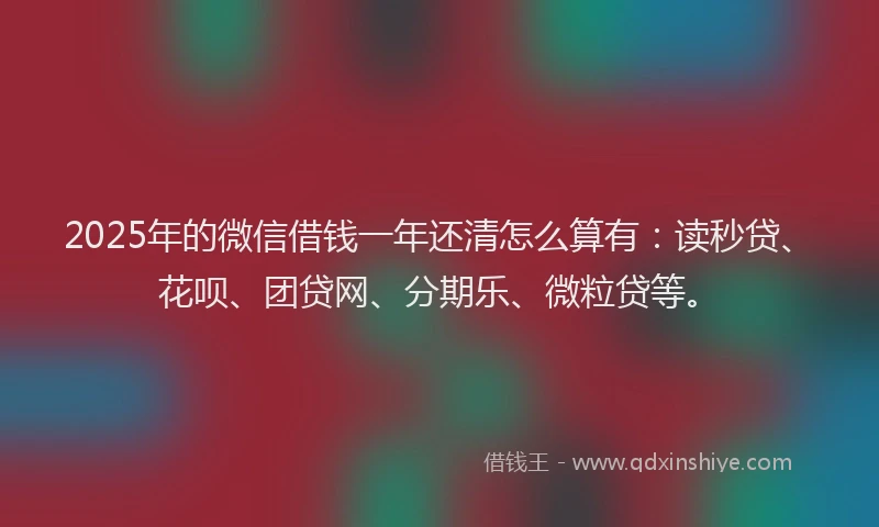 2025年的微信借钱一年还清怎么算有：读秒贷、花呗、团贷网、分期乐、微粒贷等。