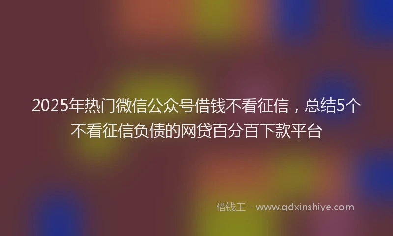 2025年热门微信公众号借钱不看征信，总结5个不看征信负债的网贷百分百下款平台