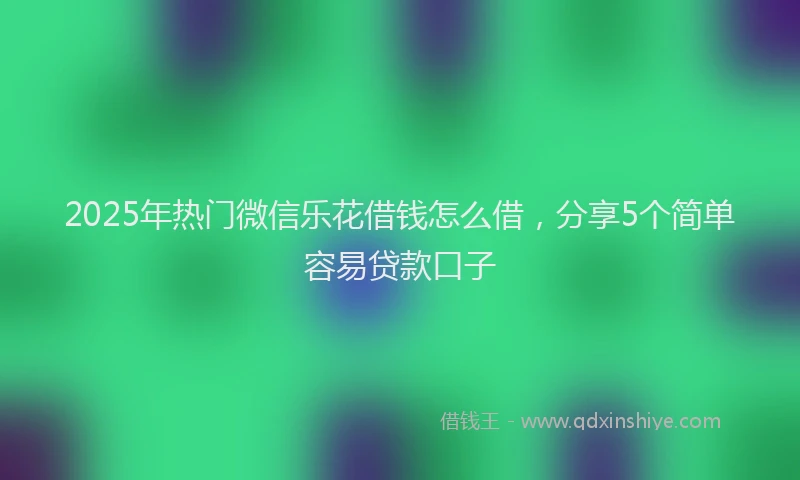 2025年热门微信乐花借钱怎么借，分享5个简单容易贷款口子