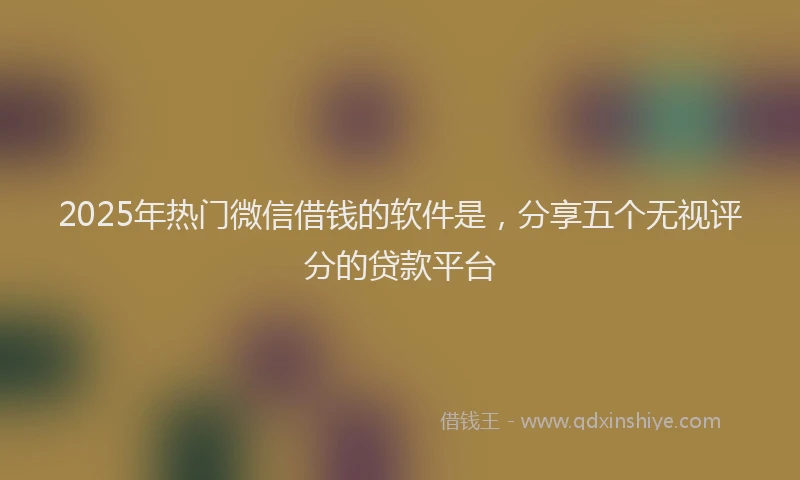 2025年热门微信借钱的软件是，分享五个无视评分的贷款平台