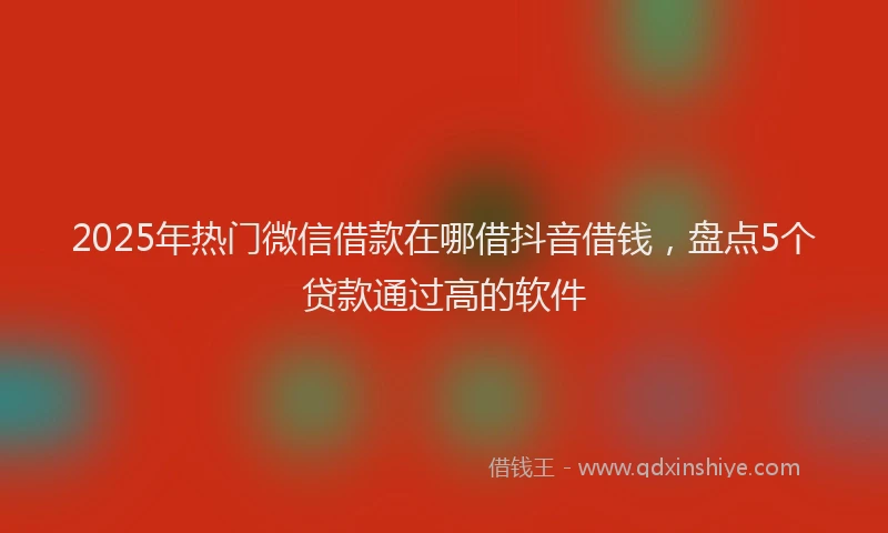 2025年热门微信借款在哪借抖音借钱，盘点5个贷款通过高的软件