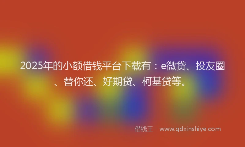 2025年的小额借钱平台下载有：e微贷、投友圈、替你还、好期贷、柯基贷等。