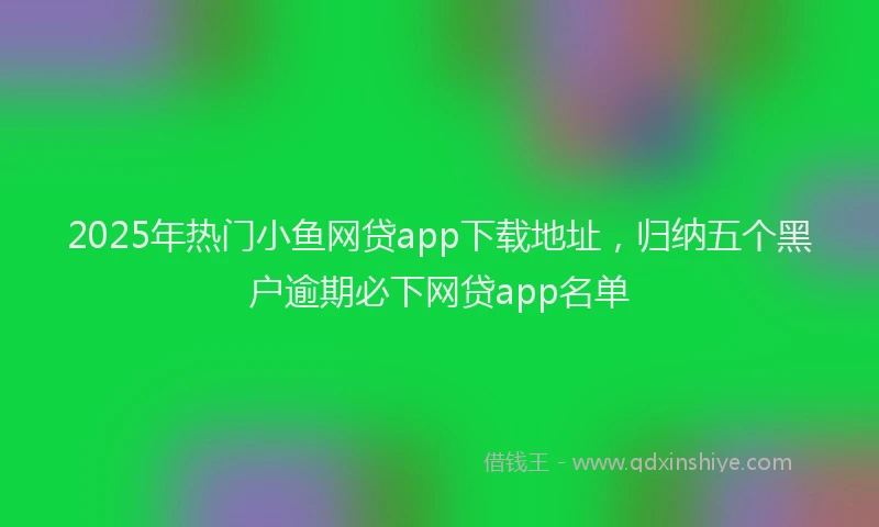 2025年热门小鱼网贷app下载地址，归纳五个黑户逾期必下网贷app名单