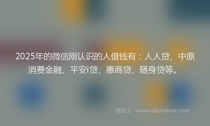 2025年的微信刚认识的人借钱有：人人贷、中原消费金融、平安i贷、惠商贷、随身贷等。