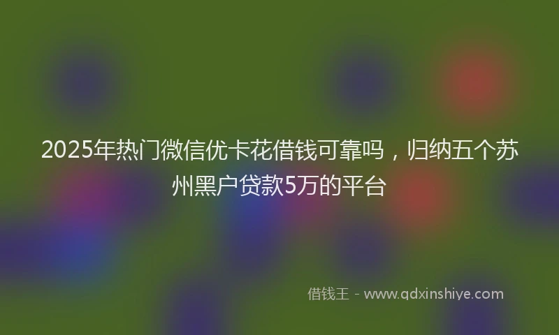 2025年热门微信优卡花借钱可靠吗，归纳五个苏州黑户贷款5万的平台