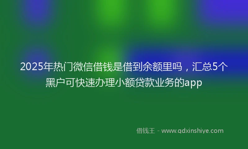 2025年热门微信借钱是借到余额里吗，汇总5个黑户可快速办理小额贷款业务的app
