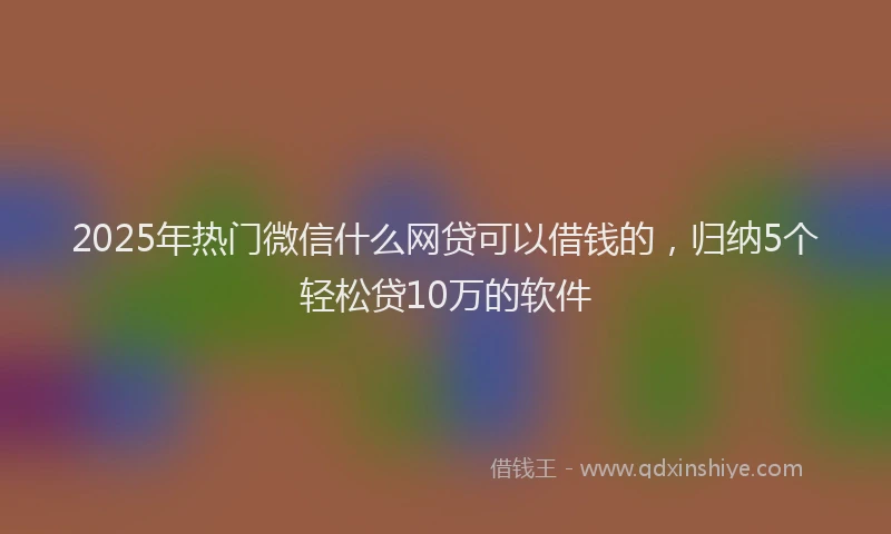 2025年热门微信什么网贷可以借钱的，归纳5个轻松贷10万的软件