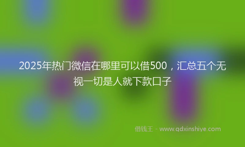 2025年热门微信在哪里可以借500，汇总五个无视一切是人就下款口子
