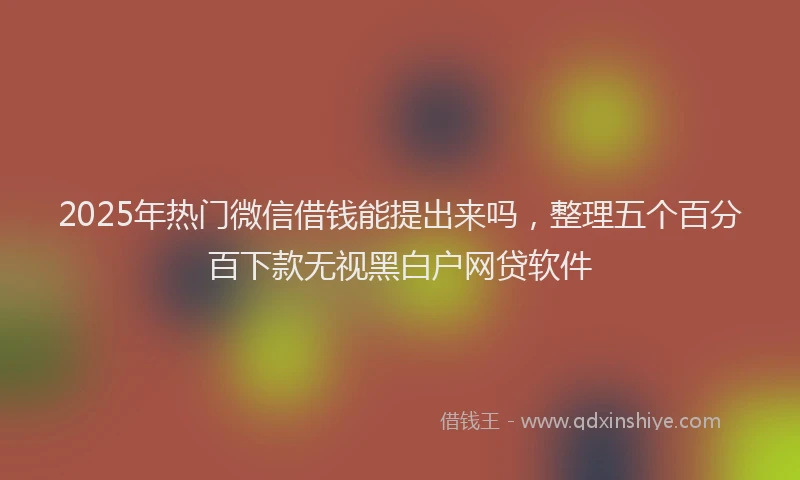 2025年热门微信借钱能提出来吗，整理五个百分百下款无视黑白户网贷软件
