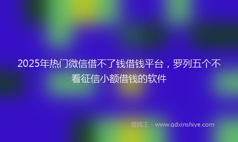 2025年热门微信借不了钱借钱平台，罗列五个不看征信小额借钱的软件