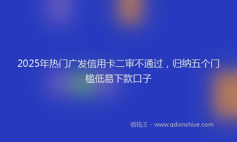 2025年热门广发信用卡二审不通过，归纳五个门槛低易下款口子