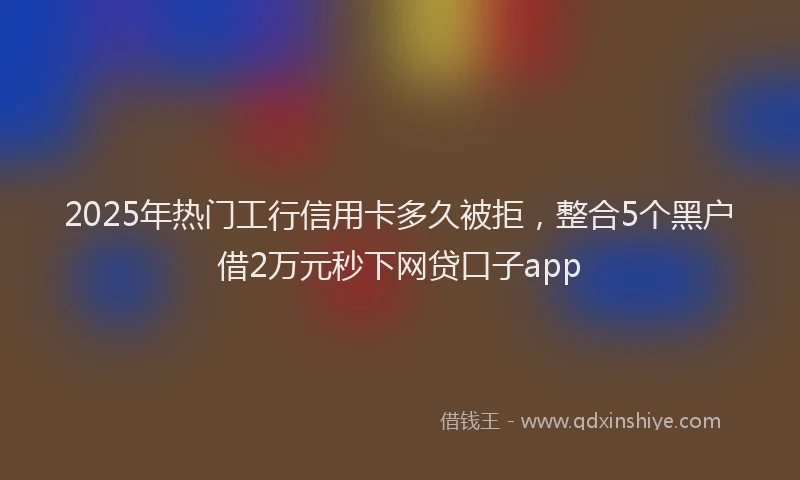 2025年热门工行信用卡多久被拒，整合5个黑户借2万元秒下网贷口子app