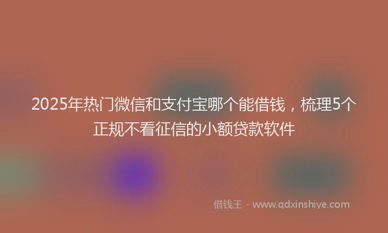 2025年热门微信和支付宝哪个能借钱，梳理5个正规不看征信的小额贷款软件