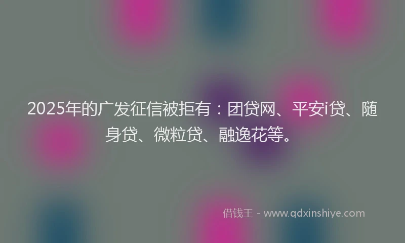 2025年的广发征信被拒有：团贷网、平安i贷、随身贷、微粒贷、融逸花等。