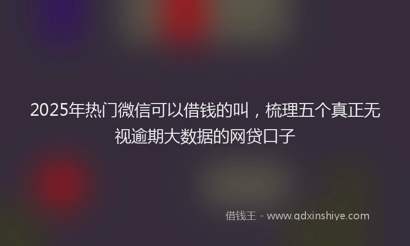 2025年热门微信可以借钱的叫，梳理五个真正无视逾期大数据的网贷口子