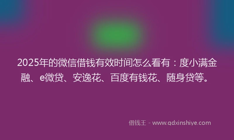 2025年的微信借钱有效时间怎么看有：度小满金融、e微贷、安逸花、百度有钱花、随身贷等。