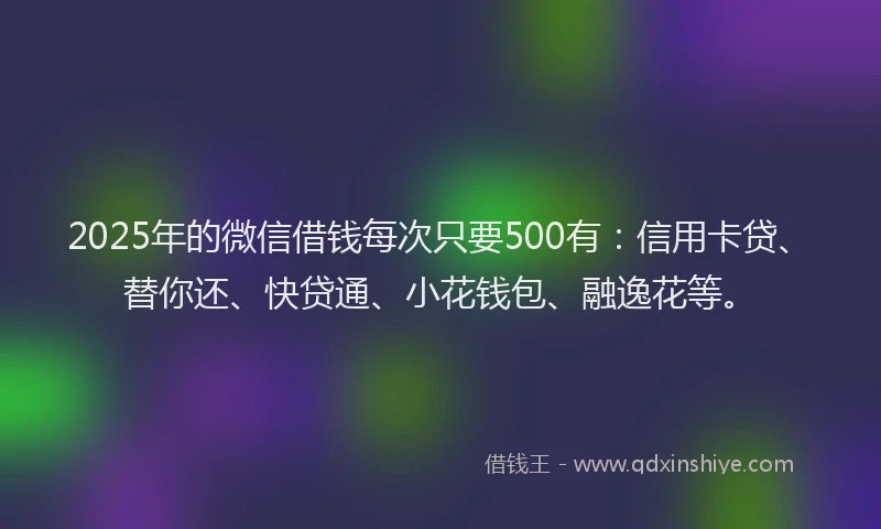 2025年的微信借钱每次只要500有：信用卡贷、替你还、快贷通、小花钱包、融逸花等。