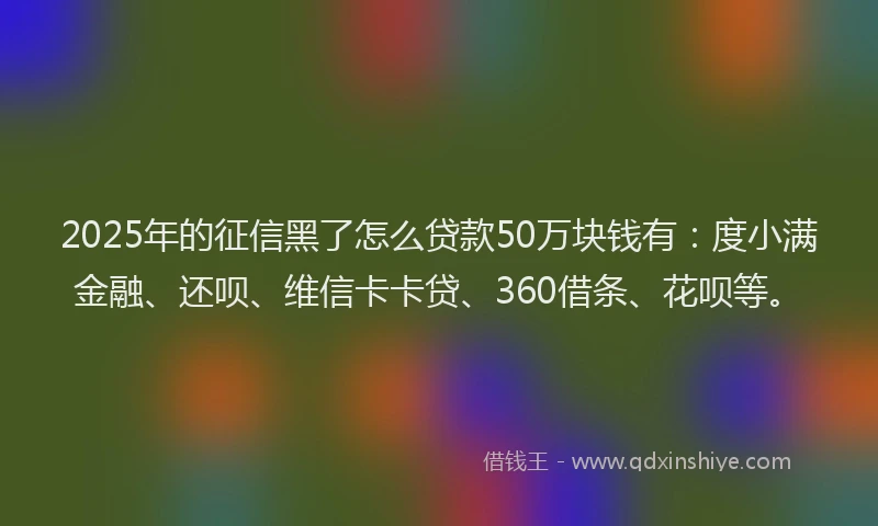 2025年的征信黑了怎么贷款50万块钱有：度小满金融、还呗、维信卡卡贷、360借条、花呗等。