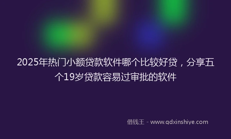 2025年热门小额贷款软件哪个比较好贷，分享五个19岁贷款容易过审批的软件