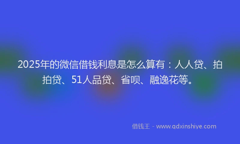 2025年的微信借钱利息是怎么算有：人人贷、拍拍贷、51人品贷、省呗、融逸花等。