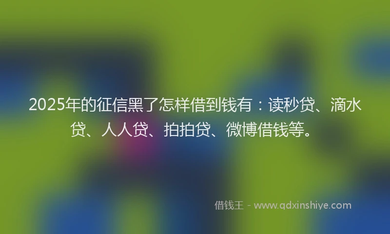 2025年的征信黑了怎样借到钱有：读秒贷、滴水贷、人人贷、拍拍贷、微博借钱等。
