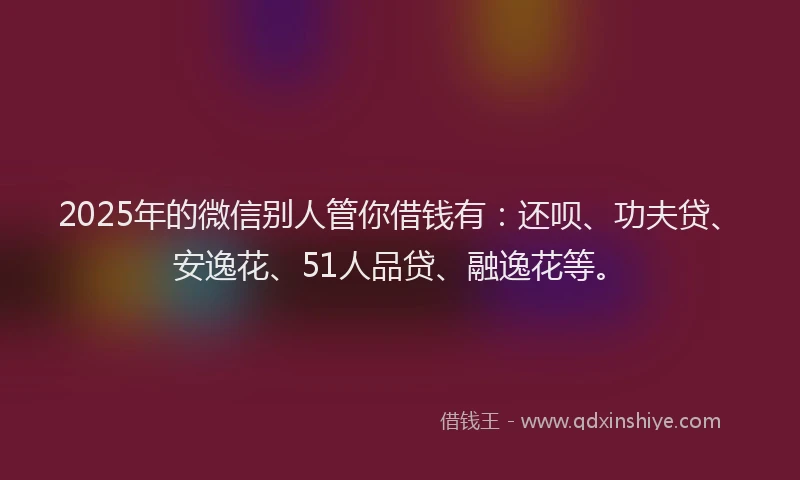 2025年的微信别人管你借钱有：还呗、功夫贷、安逸花、51人品贷、融逸花等。