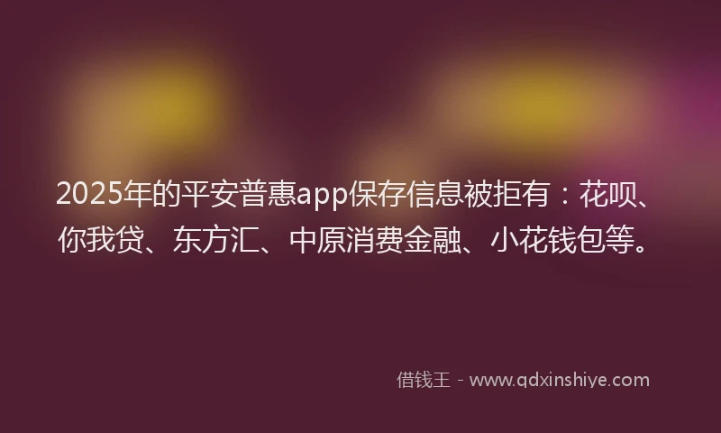 2025年的平安普惠app保存信息被拒有：花呗、你我贷、东方汇、中原消费金融、小花钱包等。