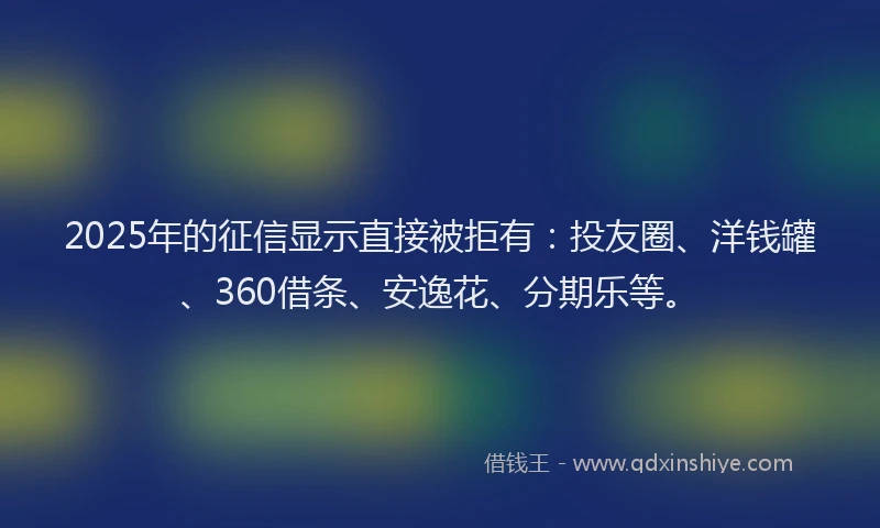 2025年的征信显示直接被拒有：投友圈、洋钱罐、360借条、安逸花、分期乐等。