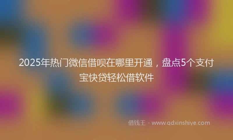 2025年热门微信借呗在哪里开通，盘点5个支付宝快贷轻松借软件