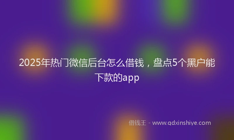 2025年热门微信后台怎么借钱，盘点5个黑户能下款的app