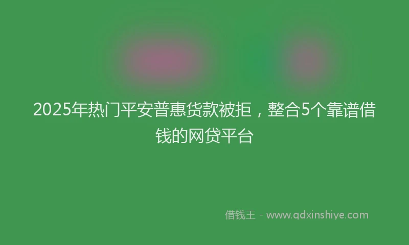 2025年热门平安普惠货款被拒，整合5个靠谱借钱的网贷平台